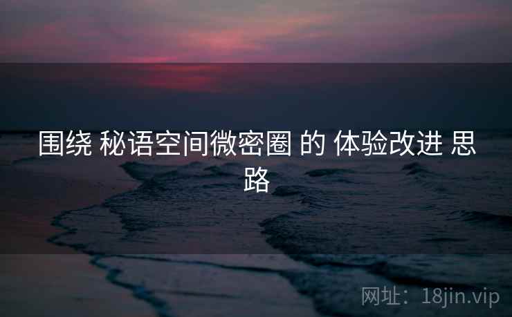 围绕 秘语空间微密圈 的 体验改进 思路