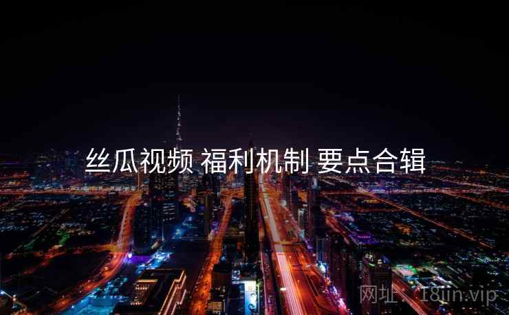 丝瓜视频 福利机制 要点合辑