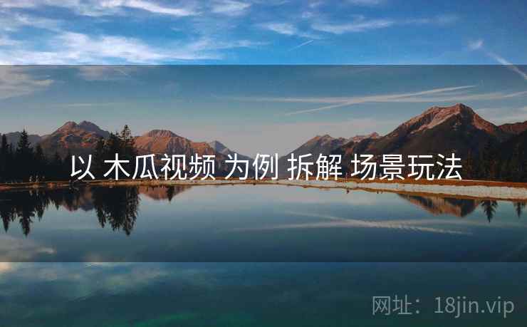 以 木瓜视频 为例 拆解 场景玩法