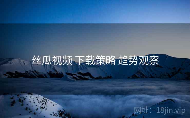 丝瓜视频 下载策略 趋势观察