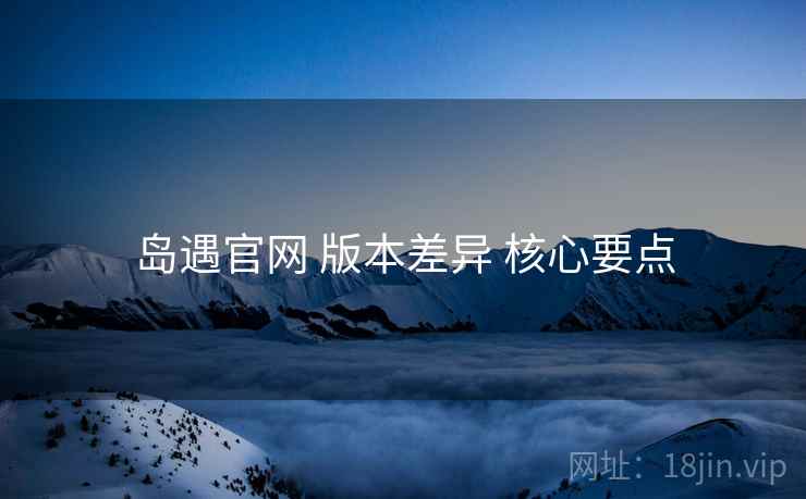 岛遇官网 版本差异 核心要点
