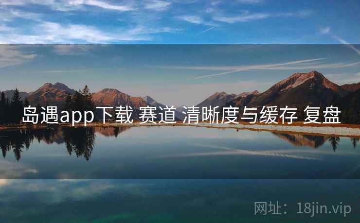 岛遇app下载 赛道 清晰度与缓存 复盘