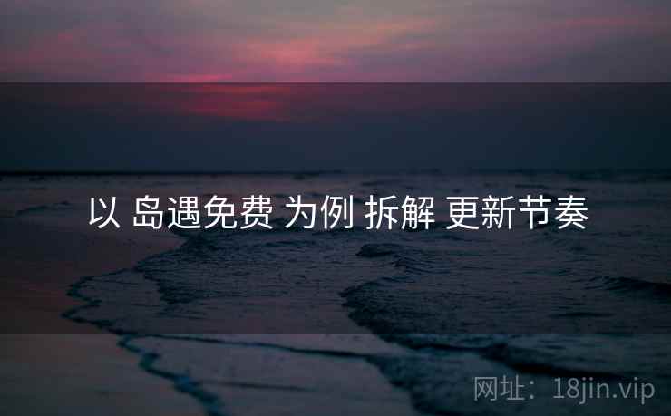 以 岛遇免费 为例 拆解 更新节奏