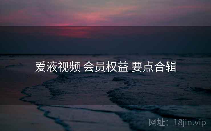 爱液视频 会员权益 要点合辑