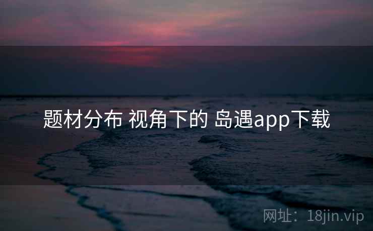 题材分布 视角下的 岛遇app下载